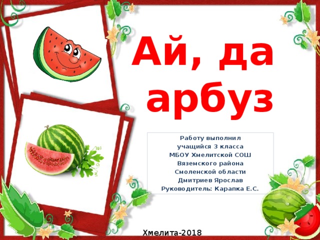 Ай, да  арбуз Работу выполнил учащийся 3 класса МБОУ Хмелитской СОШ Вяземского района Смоленской области Дмитриев Ярослав Руководитель: Карапка Е.С. Хмелита-2018 