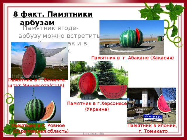 8 факт. Памятники арбузам  Памятник ягоде- арбузу можно встретить как в России, так и в других странах. Памятник в г. Абакане (Хакасия) Памятник в г. Вининге, штат Миннесота(США) Памятник в г.Херсонесе (Украина) Памятник в п. Ровное Памятник в Японии,  (Саратовская область) г. Томикато Lena.karapka 