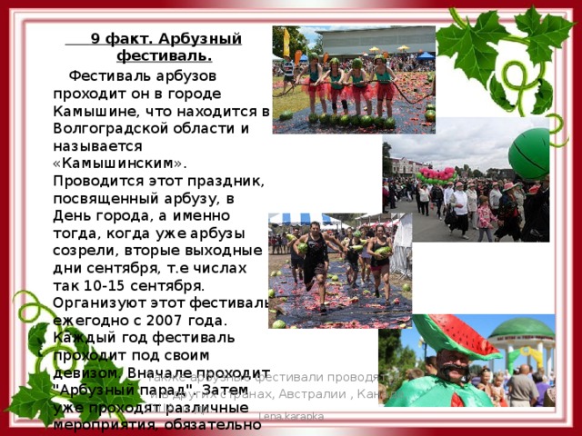  9 факт. Арбузный фестиваль.  Фестиваль арбузов проходит он в городе Камышине, что находится в Волгоградской области и называется «Камышинским». Проводится этот праздник, посвященный арбузу, в День города, а именно тогда, когда уже арбузы созрели, вторые выходные дни сентября, т.е числах так 10-15 сентября. Организуют этот фестиваль ежегодно с 2007 года. Каждый год фестиваль проходит под своим девизом. Вначале проходит 