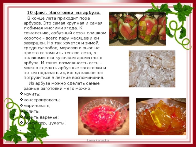 10 факт. Заготовки из арбуза.  В конце лета приходит пора арбузов. Это самая крупная и самая любимая многими ягода. К сожалению, арбузный сезон слишком короток – всего пару месяцев и он завершен. Но так хочется и зимой, среди сугробов, морозов и вьюг не просто вспомнить теплое лето, а полакомиться кусочком ароматного арбуза. И такая возможность есть – можно сделать арбузные заготовки и потом подавать их, когда захочется погрузиться в летние воспоминания.  Из арбуза можно сделать самые разные заготовки – его можно: мочить; консервировать; мариновать; солить; варить варенье; конфитюр, цукаты.  Lena.karapka 