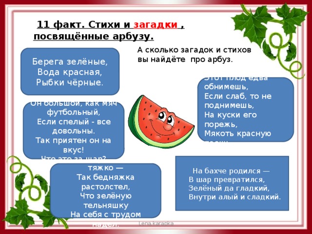  11 факт. Стихи и загадки , посвящённые арбузу. А сколько загадок и стихов вы найдёте про арбуз. Берега зелёные,  Вода красная,  Рыбки чёрные. Этот плод едва обнимешь,   Если слаб, то не поднимешь,  На куски его порежь,   Мякоть красную поешь. Он большой, как мяч футбольный,  Если спелый - все довольны.  Так приятен он на вкус!  Что это за шар?  На бахче родился —  В шар превратился,  Зелёный да гладкий,  Внутри алый и сладкий. Он вздыхает очень тяжко —  Так бедняжка растолстел,  Что зелёную тельняшку  На себя с трудом надел. Lena.karapka 