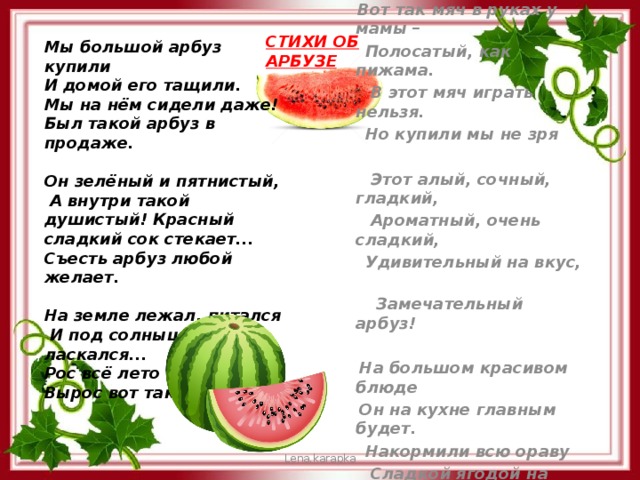 СТИХИ ОБ АРБУЗЕ Мы большой арбуз купили И домой его тащили. Мы на нём сидели даже! Был такой арбуз в продаже.  Он зелёный и пятнистый,  А внутри такой душистый! Красный сладкий сок стекает... Съесть арбуз любой желает.  На земле лежал, питался  И под солнышком ласкался... Рос всё лето карапуз, Вырос вот такой арбуз!  Вот так мяч в руках у мамы –  Полосатый, как пижама.  В этот мяч играть нельзя.  Но купили мы не зря   Этот алый, сочный, гладкий,  Ароматный, очень сладкий,  Удивительный на вкус,  Замечательный арбуз!   На большом красивом блюде  Он на кухне главным будет.  Накормили всю ораву  Сладкой ягодой на славу!    Lena.karapka 