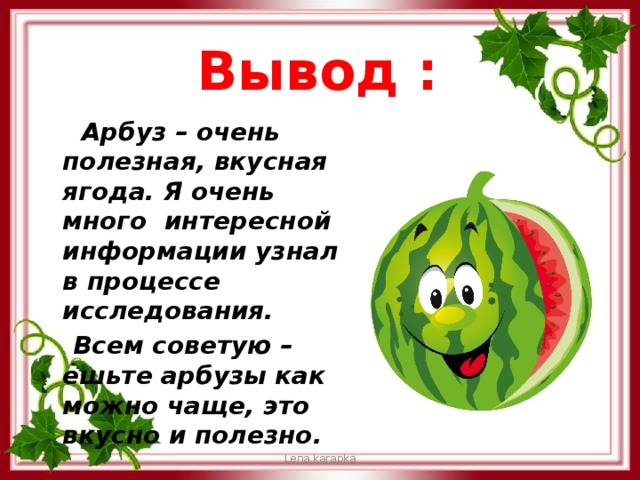Вывод :  Арбуз – очень полезная, вкусная ягода. Я очень много интересной информации узнал в процессе исследования.  Всем советую –ешьте арбузы как можно чаще, это вкусно и полезно. Lena.karapka 