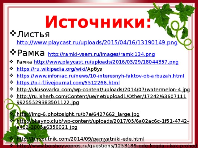 Источники: Листья http://www.playcast.ru/uploads/2015/04/16/13190149.png Рамка http://ramki-vsem.ru/images/ramki134.png  Рамка http://www.playcast.ru/uploads/2016/03/29/18044357.png  https://ru.wikipedia.org/wiki/ Арбуз  https://www.infoniac.ru/news/10-interesnyh-faktov-ob-arbuzah.html https://p-i-f.livejournal.com/5512266.html http://vkusovarka.com/wp-content/uploads/2014/07/watermelon-4.jpg  http://ru.lsherb.com/Content/ue/net/upload1/Other/17242/6360711199255529383501122.jpg  http://img-6.photosight.ru/b7e/6427662_large.jpg  http://okayno.club/wp-content/uploads/2017/05/6a02ac6c-1f51-4742-a482-3805a6356021.jpg  http://tursputnik.com/2014/09/pamyatniki-ede.html  http://www.bolshoyvopros.ru/questions/1253189-gde-kogda-i-kak-prohodit-festival-arbuzov.html  Lena.karapka 
