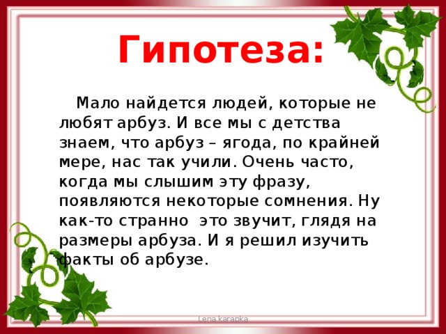 Гипотеза:  Мало найдется людей, которые не любят арбуз. И все мы с детства знаем, что арбуз – ягода, по крайней мере, нас так учили. Очень часто, когда мы слышим эту фразу, появляются некоторые сомнения. Ну как-то странно это звучит, глядя на размеры арбуза. И я решил изучить факты об арбузе. Lena.karapka 