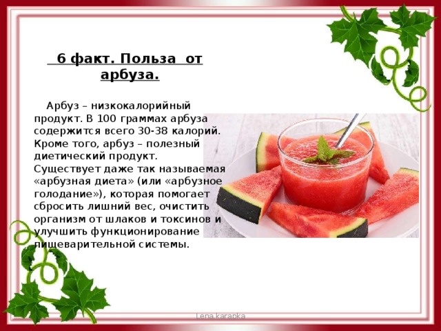 6 факт. Польза от арбуза.  Арбуз – низкокалорийный продукт. В 100 граммах арбуза содержится всего 30-38 калорий. Кроме того, арбуз – полезный диетический продукт. Существует даже так называемая «арбузная диета» (или «арбузное голодание»), которая помогает сбросить лишний вес, очистить организм от шлаков и токсинов и улучшить функционирование пищеварительной системы. Lena.karapka 