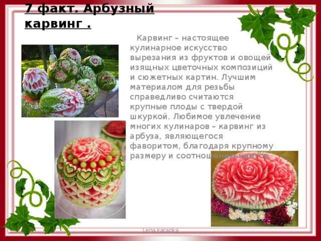 7 факт. Арбузный карвинг .  Карвинг – настоящее кулинарное искусство вырезания из фруктов и овощей изящных цветочных композиций и сюжетных картин. Лучшим материалом для резьбы справедливо считаются крупные плоды с твердой шкуркой. Любимое увлечение многих кулинаров – карвинг из арбуза, являющегося фаворитом, благодаря крупному размеру и соотношению цветов. Lena.karapka 