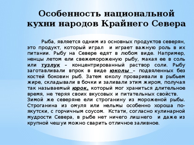 Особенность национальной кухни народов Крайнего Севера  Рыба, является одним из основных продуктов северян, это продукт, который играл и играет важную роль в их питании. Рыбу на Севере едят в любом виде. Например, ненцы летом ели свежемороженую рыбу, макая ее в соль или тузлук – концентрированный раствор соли. Рыбу заготавливали впрок в виде юколы – подвяленных без костей боковин рыб. Затем юколу проваривали в рыбьем жире, складывали в бочки и заливали этим жиром, получая так называемый юрок, который мог храниться длительное время, не теряя своих вкусовых и питательных свойств. Зимой же северяне ели строганину из мороженой рыбы. Строганина из омуля или нельмы особенно хороша по-якутски, с горчичным соусом. Кстати, согласно кулинарной мудрости Севера, в рыбе нет ничего лишнего и даже из крупной чешуи можно сварить отличное заливное. 