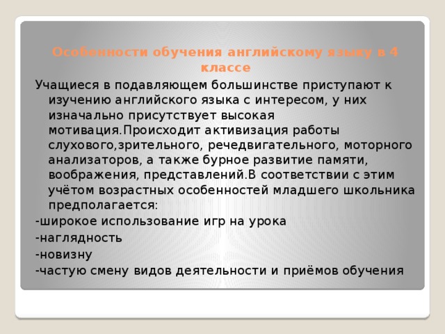 Особенности обучения английскому языку в 4 классе   Учащиеся в подавляющем большинстве приступают к изучению английского языка с интересом, у них изначально присутствует высокая мотивация.Происходит активизация работы слухового,зрительного, речедвигательного, моторного анализаторов, а также бурное развитие памяти, воображения, представлений.В соответствии с этим учётом возрастных особенностей младшего школьника предполагается: -широкое использование игр на урока -наглядность -новизну -частую смену видов деятельности и приёмов обучения 