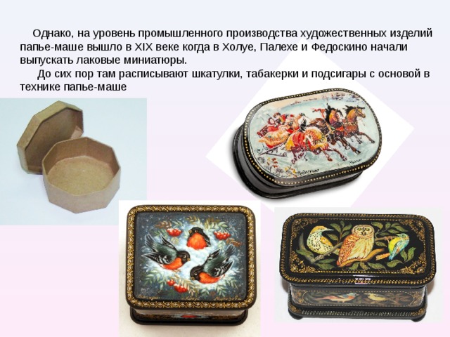  Однако, на уровень промышленного производства художественных изделий папье-маше вышло в XIX веке когда в Холуе, Палехе и Федоскино начали выпускать лаковые миниатюры. До сих пор там расписывают шкатулки, табакерки и подсигары с основой в технике папье-маше Палех вид народной русской миниатюрной живописи темперой на лаковых изделиях из папье-маше (коробки, шкатулки, портсигары). Возникла в 1923г в поселке Палех Ивановской области на основе иконописного промысла.   