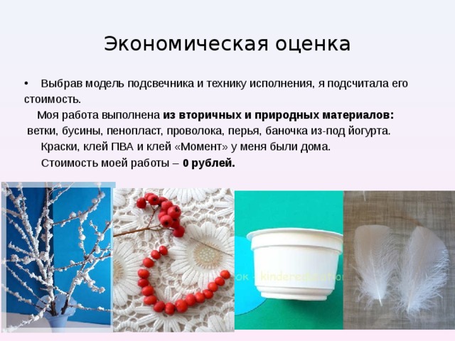 Экономическая оценка Выбрав модель подсвечника и технику исполнения, я подсчитала его стоимость.  Моя работа выполнена из вторичных и природных материалов:  ветки, бусины, пенопласт, проволока, перья, баночка из-под йогурта.  Краски, клей ПВА и клей «Момент» у меня были дома.  Стоимость моей работы – 0 рублей. 