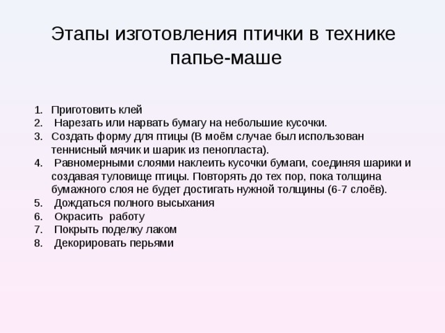 Этапы изготовления птички в технике  папье-маше Приготовить клей  Нарезать или нарвать бумагу на небольшие кусочки. Создать форму для птицы (В моём случае был использован теннисный мячик и шарик из пенопласта).  Равномерными слоями наклеить кусочки бумаги, соединяя шарики и создавая туловище птицы. Повторять до тех пор, пока толщина бумажного слоя не будет достигать нужной толщины (6-7 слоёв).  Дождаться полного высыхания  Окрасить работу  Покрыть поделку лаком  Декорировать перьями  