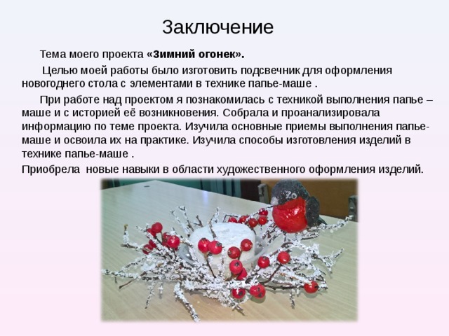 Заключение Тема моего проекта «Зимний огонек».  Целью моей работы было изготовить подсвечник для оформления новогоднего стола с элементами в технике папье-маше . При работе над проектом я познакомилась с техникой выполнения папье – маше и с историей её возникновения. Собрала и проанализировала информацию по теме проекта. Изучила основные приемы выполнения папье-маше и освоила их на практике. Изучила способы изготовления изделий в технике папье-маше . Приобрела новые навыки в области художественного оформления изделий. 
