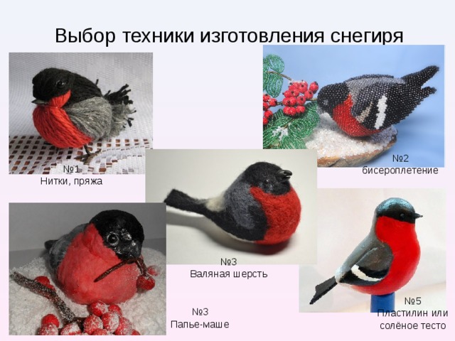 Выбор техники изготовления снегиря № 2 бисероплетение № 1 Нитки, пряжа Если с композицией «подсвечник со снегирём, сидящем на заснеженных веточках» я определилась сразу, то с выбором техники изготовления снегиря мне пришлось подумать. Я рассмотрела разные варианты: лепка из пластилина или солёного теста, плетение из бисера, изготовление из пряжи или валяной шерсти, папье-маше. Снегирь, выполненный в любой технике, яркий и красивый. Но мне надо что бы он был ещё и лёгкий, для того что бы ветки не прогнулись под его весом. Поэтому я остановила свой выбор на технике папье-маше. и лёгкие. № 3 Валяная шерсть № 5 Пластилин или солёное тесто № 3 Папье-маше  
