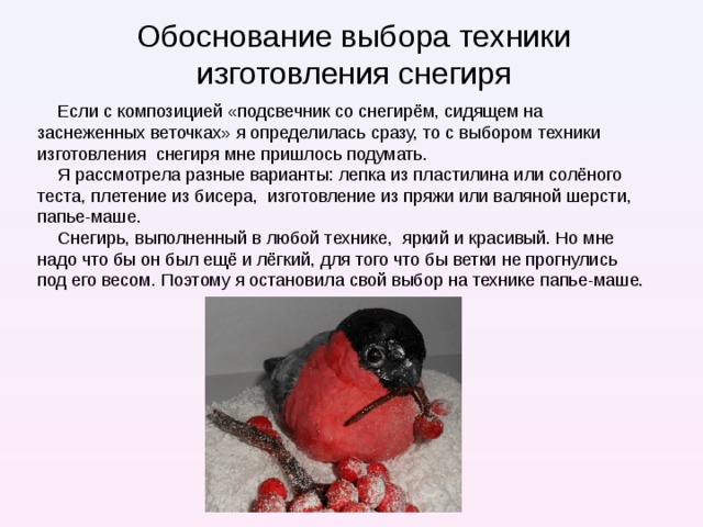 Обоснование выбора техники изготовления снегиря Если с композицией «подсвечник со снегирём, сидящем на заснеженных веточках» я определилась сразу, то с выбором техники изготовления снегиря мне пришлось подумать. Я рассмотрела разные варианты: лепка из пластилина или солёного теста, плетение из бисера, изготовление из пряжи или валяной шерсти, папье-маше. Снегирь, выполненный в любой технике, яркий и красивый. Но мне надо что бы он был ещё и лёгкий, для того что бы ветки не прогнулись под его весом. Поэтому я остановила свой выбор на технике папье-маше.  