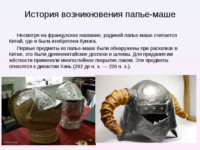 История возникновения папье-маше Несмотря на французское название, родиной папье-маше считается Китай, где и была изобретена бумага. Первые предметы из папье-маше были обнаружены при раскопках в Китае, это были древнекитайские доспехи и шлемы. Для придания им жёсткости применяли многослойное покрытие лаком. Эти предметы относятся к династии Хань (202 до н. э. — 220 н. э.). Прочность изделий из папье-маше с большим количеством слоев была подмечена еще в древнем Китае – там стали использовать эту технику для производства доспехов и щитов, которые могли защитить воина не только от стрелы, но и от удара мечом  