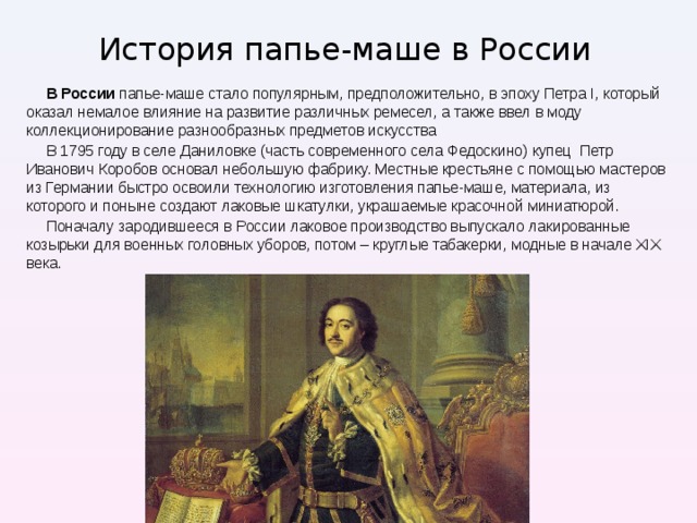 История папье-маше в России В России папье-маше стало популярным, предположительно, в эпоху Петра I, который оказал немалое влияние на развитие различных ремесел, а также ввел в моду коллекционирование разнообразных предметов искусства В 1795 году в селе Даниловке (часть современного села Федоскино) купец Петр Иванович Коробов основал небольшую фабрику. Местные крестьяне с помощью мастеров из Германии быстро освоили технологию изготовления папье-маше, материала, из которого и поныне создают лаковые шкатулки, украшаемые красочной миниатюрой. Поначалу зародившееся в России лаковое производство выпускало лакированные козырьки для военных головных уборов, потом – круглые табакерки, модные в начале XIX века. 