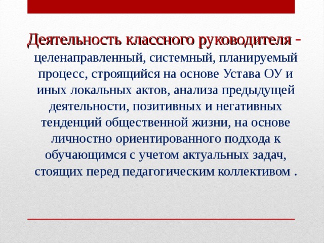 Деятельность классного руководителя  -  целенаправленный, системный, планируемый процесс, строящийся на основе Устава ОУ и иных локальных актов, анализа предыдущей деятельности, позитивных и негативных тенденций общественной жизни, на основе личностно ориентированного подхода к обучающимся с учетом актуальных задач, стоящих перед педагогическим коллективом .