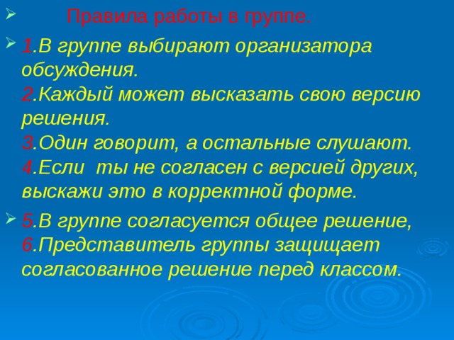 Правила работы в группе. 1 .В группе выбирают организатора обсуждения.  2 .Каждый может высказать свою версию решения.  3 .Один говорит, а остальные слушают.  4 .Если ты не согласен с версией других, выскажи это в корректной форме. 5 .В группе согласуется общее решение,  6 .Представитель группы защищает согласованное решение перед классом. 