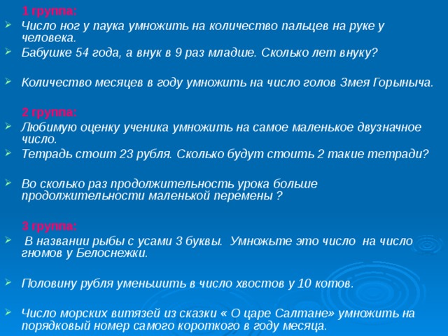  1 группа: Число ног у паука умножить на количество пальцев на руке у человека. Бабушке 54 года, а внук в 9 раз младше. Сколько лет внуку?  Количество месяцев в году умножить на число голов Змея Горыныча.  2 группа: Любимую оценку ученика умножить на самое маленькое двузначное число. Тетрадь стоит 23 рубля. Сколько будут стоить 2 такие тетради? Во сколько раз продолжительность урока больше продолжительности маленькой перемены ?   3 группа:  В названии рыбы с усами 3 буквы. Умножьте это число на число гномов у Белоснежки.  Половину рубля уменьшить в число хвостов у 10 котов.  Число морских витязей из сказки « О царе Салтане» умножить на порядковый номер самого короткого в году месяца. 