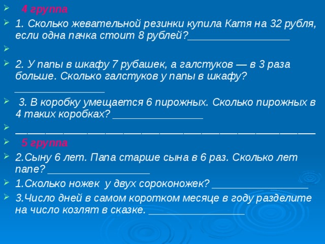  4 группа 1. Сколько жевательной резинки купила Катя на 32 рубля, если одна пачка стоит 8 рублей?_________________   2. У папы в шкафу 7 рубашек, а галстуков — в 3 раза больше. Сколько галстуков у папы в шкафу?_______________   3. В коробку умещается 6 пирожных. Сколько пирожных в 4 таких коробках? _______________ __________________________________________________  5 группа 2.Сыну 6 лет. Папа старше сына в 6 раз. Сколько лет папе? _________________ 1.Сколько ножек у двух сороконожек? ________________ 3.Число дней в самом коротком месяце в году разделите на число козлят в сказке. ________________ 