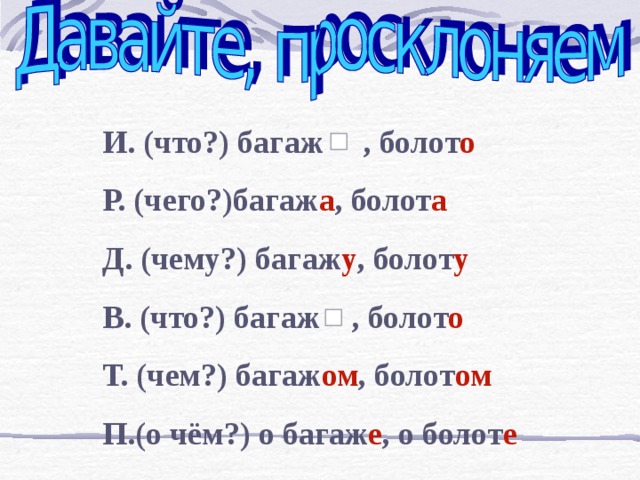 И. (что?) багаж , болот о Р. (чего?)багаж а , болот а Д. (чему?) багаж у , болот у В. (что?) багаж , болот о Т. (чем?) багаж ом , болот ом П.(о чём?) о багаж е , о болот е 