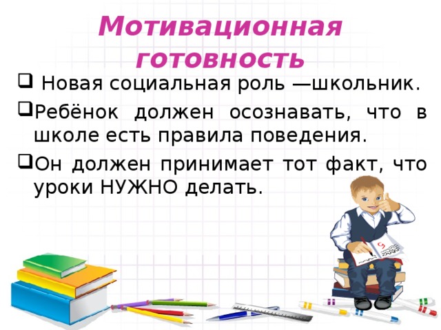 Мотивационная готовность  Новая социальная роль —школьник. Ребёнок должен осознавать, что в школе есть правила поведения. Он должен принимает тот факт, что уроки НУЖНО делать. 