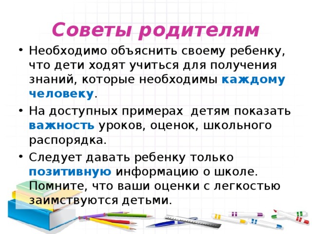 Советы родителям Необходимо объяснить своему ребенку, что дети ходят учиться для получения знаний, которые необходимы каждому человеку . На доступных примерах детям показать важность уроков, оценок, школьного распорядка. Следует давать ребенку только позитивную информацию о школе. Помните, что ваши оценки с легкостью заимствуются детьми. 