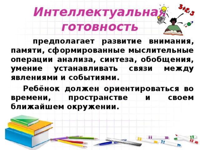 Интеллектуальная готовность  предполагает развитие внимания, памяти, сформированные мыслительные операции анализа, синтеза, обобщения, умение устанавливать связи между явлениями и событиями.  Ребёнок должен ориентироваться во времени, пространстве и своем ближайшем окружении. 