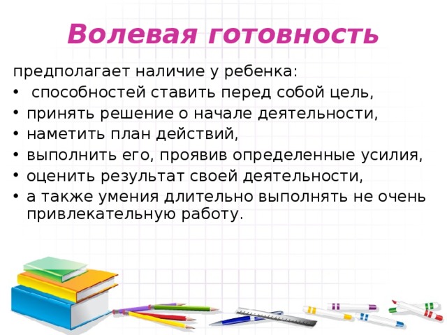 Волевая готовность предполагает наличие у ребенка:  способностей ставить перед собой цель, принять решение о начале деятельности, наметить план действий, выполнить его, проявив определенные усилия, оценить результат своей деятельности, а также умения длительно выполнять не очень привлекательную работу.   