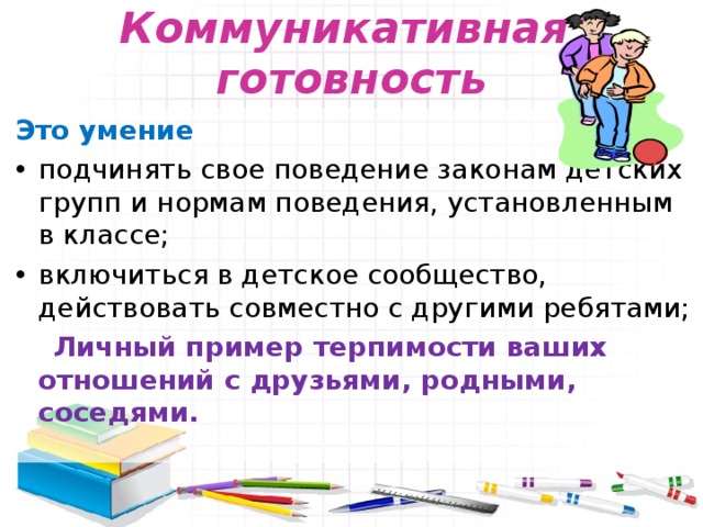 Коммуникативная  готовность Это умение подчинять свое поведение законам детских групп и нормам поведения, установленным в классе; включиться в детское сообщество, действовать совместно с другими ребятами;  Личный пример терпимости ваших отношений с друзьями, родными, соседями. 