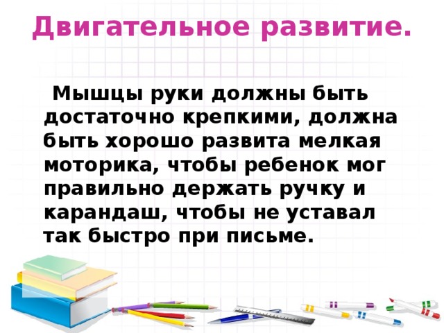 Двигательное развитие.    Мышцы руки должны быть достаточно крепкими, должна быть хорошо развита мелкая моторика, чтобы ребенок мог правильно держать ручку и карандаш, чтобы не уставал так быстро при письме.  