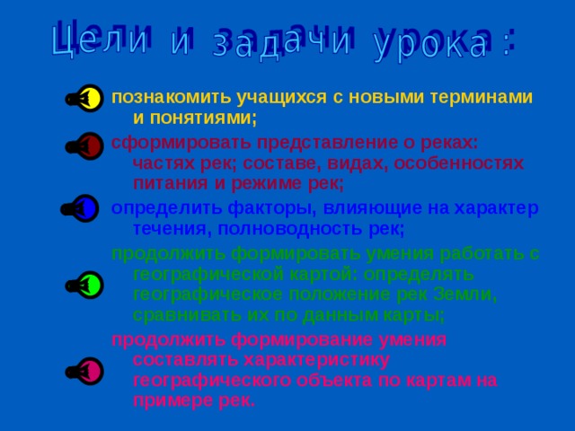 познакомить учащихся с новыми терминами и понятиями; сформировать представление о реках: частях рек; составе, видах, особенностях питания и режиме рек; определить факторы, влияющие на характер течения, полноводность рек; продолжить формировать умения работать с географической картой: определять географическое положение рек Земли, сравнивать их по данным карты; продолжить формирование умения составлять характеристику географического объекта по картам на примере рек.  