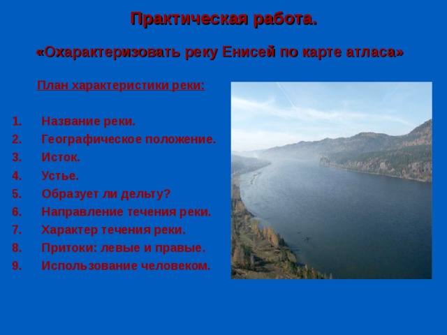 Практическая работа. «Охарактеризовать реку Енисей по карте атласа» План характеристики реки:  Название реки. Географическое положение. Исток. Устье. Образует ли дельту? Направление течения реки. Характер течения реки. Притоки: левые и правые. Использование человеком.  