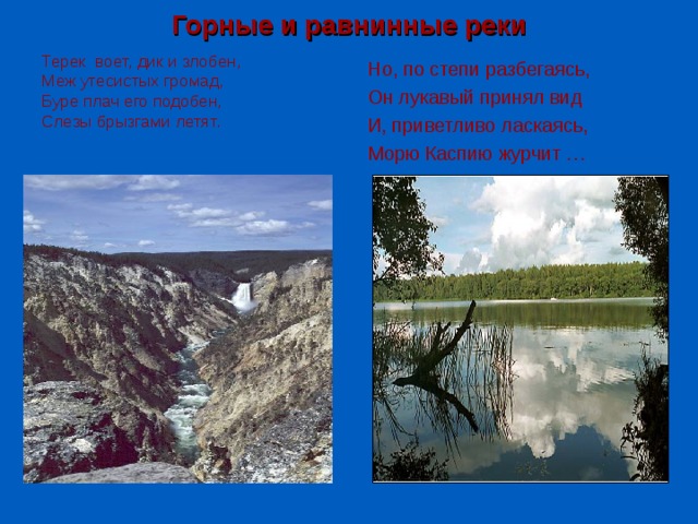 Горные и равнинные реки Терек воет, дик и злобен, Меж утесистых громад, Буре плач его подобен, Слезы брызгами летят. Но, по степи разбегаясь, Он лукавый принял вид И, приветливо ласкаясь, Морю Каспию журчит … 