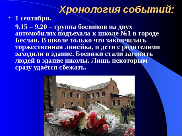 Хронология событий: 1 сентября.  9.15 – 9.20 – группа боевиков на двух автомобилях подъехала к школе №1 в городе Беслан. В школе только что закончилась торжественная линейка, и дети с родителями заходили в здание. Боевики стали загонять людей в здание школы. Лишь некоторым сразу удаётся сбежать. 