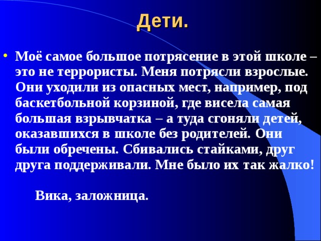 Дети. Моё самое большое потрясение в этой школе – это не террористы. Меня потрясли взрослые. Они уходили из опасных мест, например, под баскетбольной корзиной, где висела самая большая взрывчатка – а туда сгоняли детей, оказавшихся в школе без родителей. Они были обречены. Сбивались стайками, друг друга поддерживали. Мне было их так жалко!           Вика, заложница. 