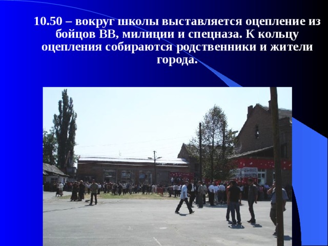  10.50 – вокруг школы выставляется оцепление из бойцов ВВ, милиции и спецназа. К кольцу оцепления собираются родственники и жители города. 