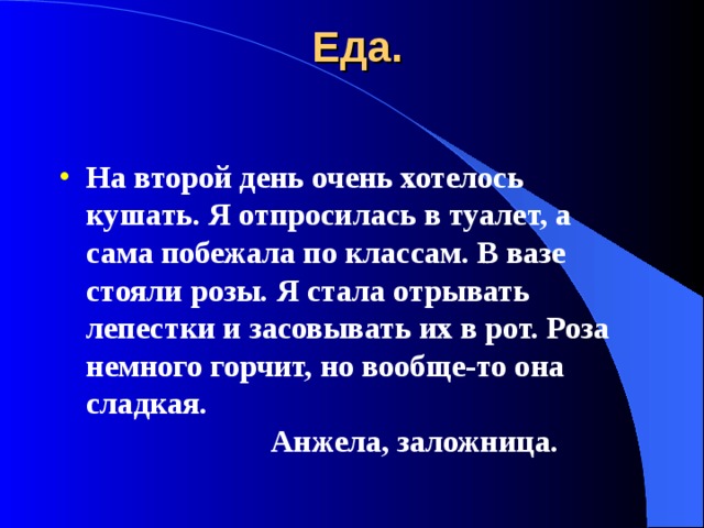 Еда. На второй день очень хотелось кушать. Я отпросилась в туалет, а сама побежала по классам. В вазе стояли розы. Я стала отрывать лепестки и засовывать их в рот. Роза немного горчит, но вообще-то она сладкая.          Анжела, заложница. 