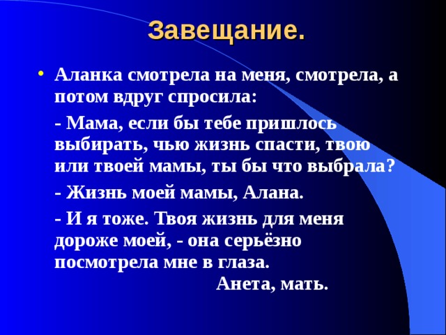 Завещание. Аланка смотрела на меня, смотрела, а потом вдруг спросила:  - Мама, если бы тебе пришлось выбирать, чью жизнь спасти, твою или твоей мамы, ты бы что выбрала?  - Жизнь моей мамы, Алана.  - И я тоже. Твоя жизнь для меня дороже моей, - она серьёзно посмотрела мне в глаза.        Анета, мать. 