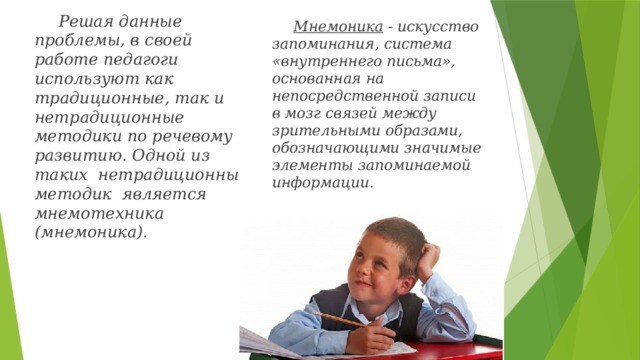 Решая данные проблемы, в своей работе педагоги используют как традиционные, так и нетрадиционные методики по речевому развитию. Одной из таких нетрадиционных методик является мнемотехника (мнемоника). Мнемоника - искусство запоминания, система «внутреннего письма», основанная на непосредственной записи в мозг связей между зрительными образами, обозначающими значимые элементы запоминаемой информации. 