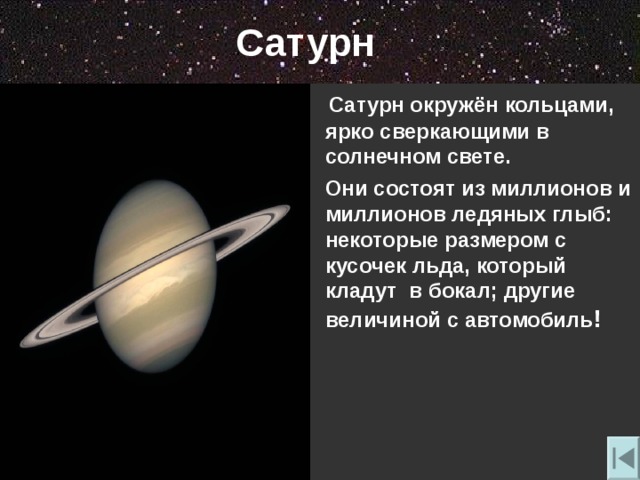Сатурн  Сатурн окружён кольцами, ярко сверкающими в солнечном свете.  Они состоят из миллионов и миллионов ледяных глыб: некоторые размером с кусочек льда, который кладут в бокал; другие величиной с автомобиль ! 