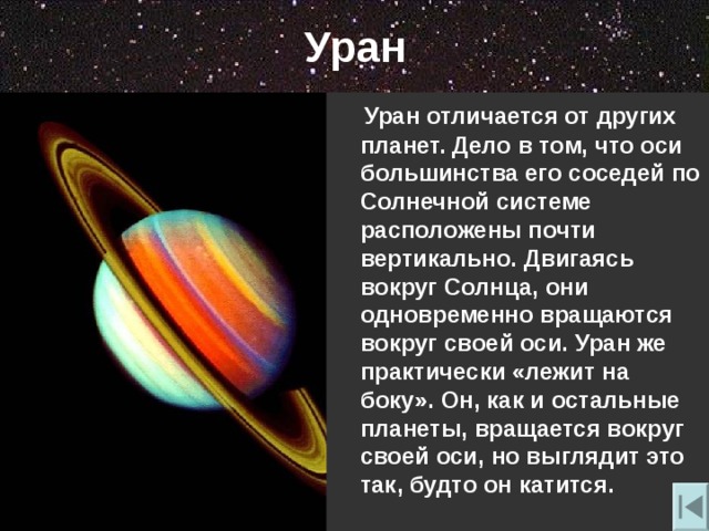 Уран  Уран отличается от других планет. Дело в том , что оси большинства его соседей по Солнечной системе расположены почти вертикально. Двигаясь вокруг Солнца , они одновременно вращаются вокруг своей оси. Уран же практически «лежит на боку». Он , как и остальные планеты , вращается вокруг своей оси , но выглядит это так , будто он катится. 