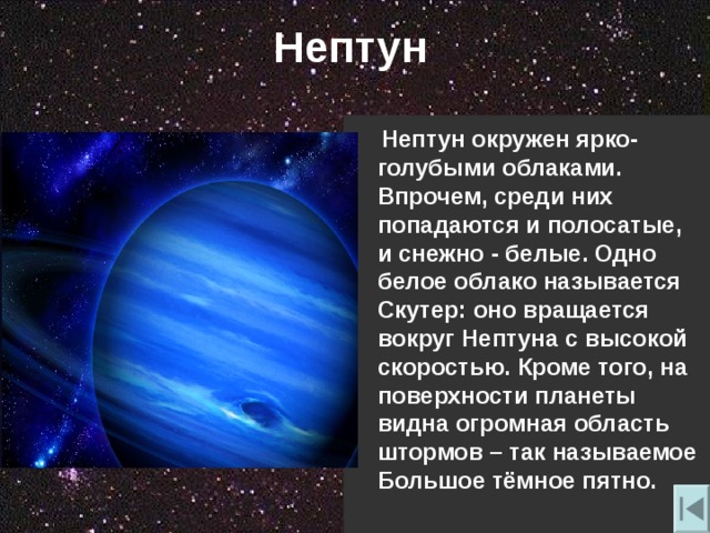 Нептун  Нептун окружен ярко-голубыми облаками. Впрочем , среди них попадаются и полосатые , и снежно - белые. Одно белое облако называется Скутер: оно вращается вокруг Нептуна с высокой скоростью. Кроме того , на поверхности планеты видна огромная область штормов – так называемое Большое тёмное пятно. 