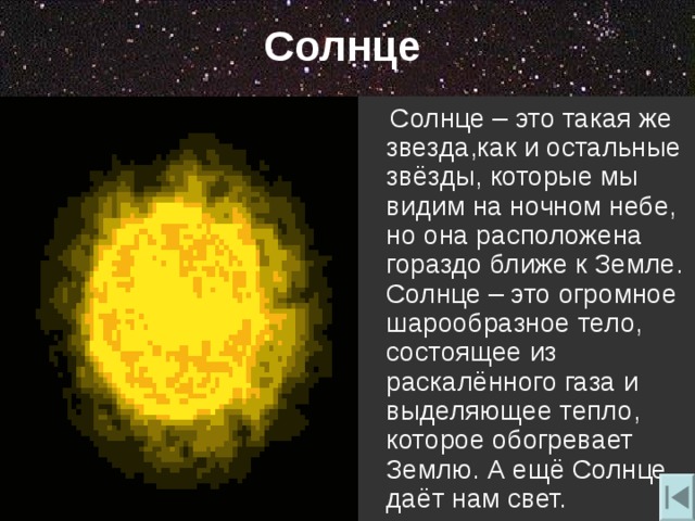Солнце  Солнце – это такая же звезда , как и остальные звёзды , которые мы видим на ночном небе , но она расположена гораздо ближе к Земле. Солнце – это огромное шарообразное тело , состоящее из раскалённого газа и выделяющее тепло , которое обогревает Землю. А ещё Солнце даёт нам свет. 