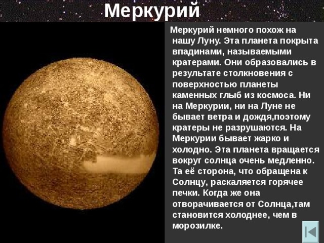 Меркурий  Меркурий немного похож на нашу Луну. Эта планета покрыта впадинами , называемыми кратерами. Они образовались в результате столкновения с поверхностью планеты каменных глыб из космоса. Ни на Меркурии , ни на Луне не бывает ветра и дождя , поэтому кратеры не разрушаются. На Меркурии бывает жарко и холодно. Эта планета вращается вокруг солнца очень медленно. Та её сторона , что обращена к Солнцу , раскаляется горячее печки. Когда же она отворачивается от Солнца , там становится холоднее , чем в морозилке. 