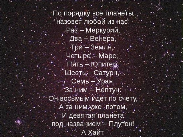   По порядку все планеты  назовет любой из нас:  Раз – Меркурий,  Два – Венера,  Три – Земля,  Четыре – Марс,  Пять – Юпитер,  Шесть – Сатурн,  Семь – Уран,  За ним – Нептун.  Он восьмым идет по счету,  А за ним уже, потом,  И девятая планета  под названием – Плутон!  А.Хайт.    