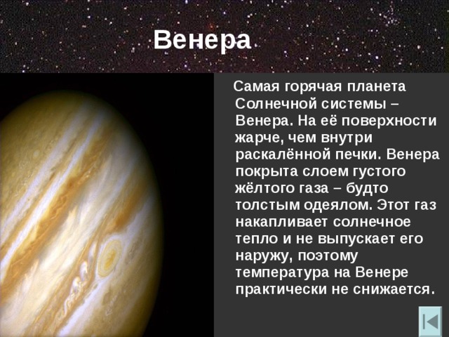 Венера  Самая горячая планета Солнечной системы – Венера. На её поверхности жарче , чем внутри раскалённой печки. Венера покрыта слоем густого жёлтого газа – будто толстым одеялом. Этот газ накапливает солнечное тепло и не выпускает его наружу , поэтому температура на Венере практически не снижается. 