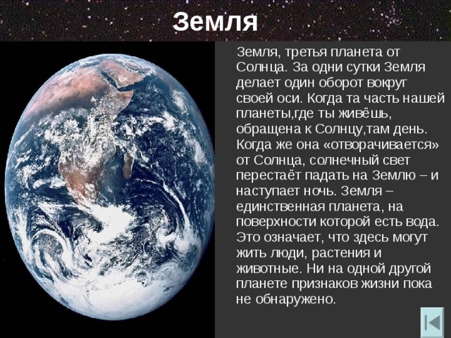 Земля  Земля, третья планета от Солнца. За одни сутки Земля делает один оборот вокруг своей оси. Когда та часть нашей планеты , где ты живёшь ,   обращена к Солнцу , там день. Когда же она «отворачивается» от Солнца , солнечный свет перестаёт падать на Землю – и наступает ночь. Земля – единственная планета , на поверхности которой есть вода. Это означает , что здесь могут жить люди , растения и животные. Ни на одной другой планете признаков жизни пока не обнаружено. 