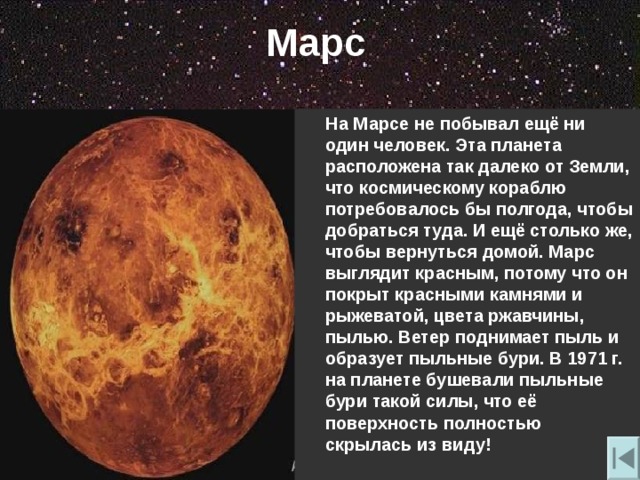 Марс  На Марсе не побывал ещё ни один человек. Эта планета расположена так далеко от Земли , что космическому кораблю потребовалось бы полгода , чтобы добраться туда. И ещё столько же , чтобы вернуться домой. Марс выглядит красным , потому что он покрыт красными камнями и рыжеватой , цвета ржавчины , пылью. Ветер поднимает пыль и образует пыльные бури. В 1971 г. на планете бушевали пыльные бури такой силы , что её поверхность полностью скрылась из виду! 